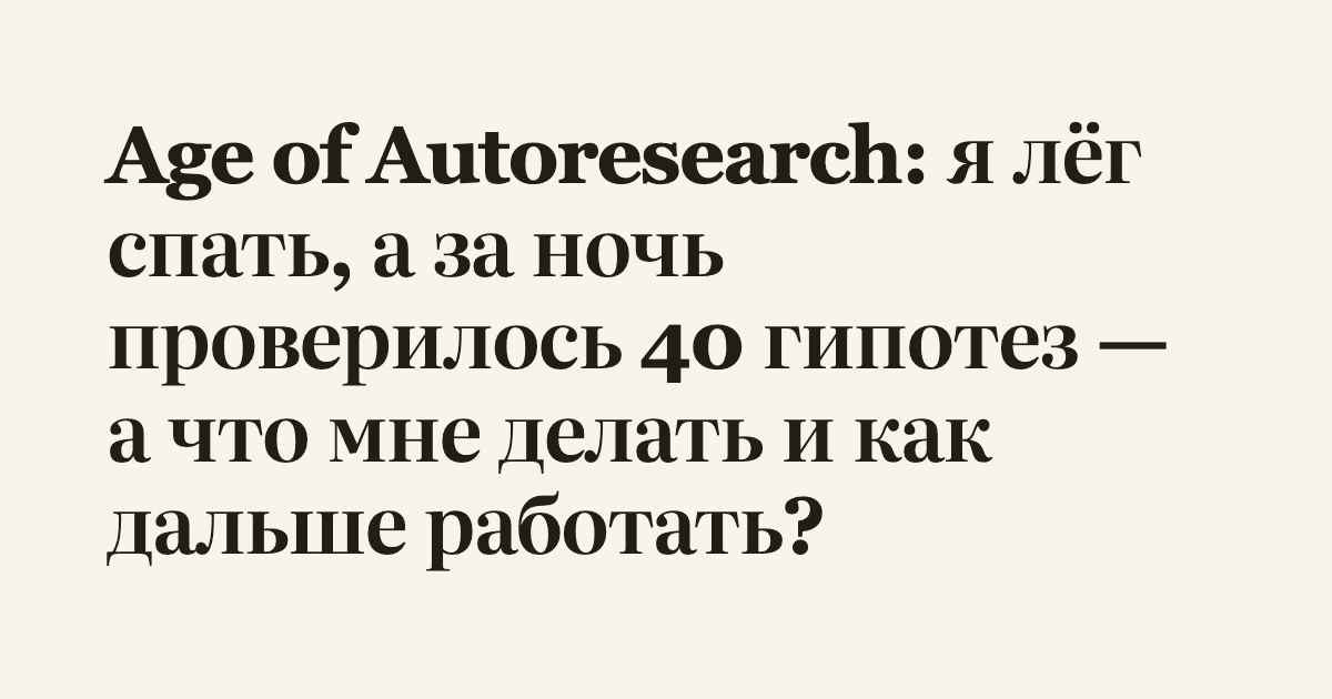 Age of Autoresearch: я лёг спать, а за ночь проверилось 40 гипотез — а что мне делать и как дальше работать?